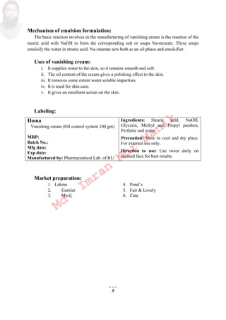 8
Mechanism of emulsion formulation:
The basic reaction involves in the manufacturing of vanishing cream is the reaction of the
stearic acid with NaOH to form the corresponding salt or soaps Na-stearate. These soaps
emulsify the water in stearic acid. Na-stearate acts both as an oil phase and emulsifier.
Uses of vanishing cream:
i. It supplies water to the skin, so it remains smooth and soft.
ii. The oil content of the cream gives a polishing effect to the skin.
iii. It removes some extent water soluble impurities.
iv. It is used for skin care.
v. It gives an emollient action on the skin.
Labeling:
Homa
Vanishing cream Oil control system 100 gm
MRP:
Batch No.:
Mfg date:
Exp date:
Manufactured by: Pharmaceutical Lab. of RU.
Ingredients: Stearic acid, NaOH,
Glycerin, Methyl and Propyl paraben,
Perfume and water.
Precaution: Store in cool and dry place.
For external use only.
Direction to use: Use twice daily on
cleaned face for best results.
Market preparation:
1. Lakme 4. Pond’s
2. Garnier 5. Fair  Lovely
3. Meril 6. Cute
Md.
Imran
Nur
Manik
 