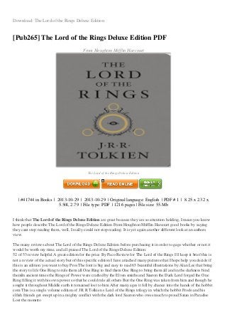 Download: The Lord of the Rings Deluxe Edition
[Pub265] The Lord of the Rings Deluxe Edition PDF
From Houghton Mifflin Harcourt
Image not readable or empty
gambar/0544273443.jpg
The Lord of the Rings Deluxe Edition
| #41744 in Books | 2013-10-29 | 2013-10-29 | Original language: English | PDF # 1 | 8.25 x 2.32 x
5.50l, 2.79 | File type: PDF | 1216 pages | File size: 55.Mb
I think that The Lord of the Rings Deluxe Edition are great because they are so attention holding, I mean you know
how people describe The Lord of the Rings Deluxe Edition From Houghton Mifflin Harcourt good books by saying
they cant stop reading them, well, I really could not stop reading. It is yet again another different look at an authors
view.
The many reviews about The Lord of the Rings Deluxe Edition before purchasing it in order to gage whether or not it
would be worth my time, and all praised The Lord of the Rings Deluxe Edition:
52 of 53 review helpful A great edition for the price By Paco Review for The Lord of the Rings I ll keep it brief this is
not a review of the actual story but of this specific edition I have attached many pictures that I hope help you decide if
this is an edition you want to buy Pros The font is big and easy to read 65 beautiful illustrations by Alan Lee that bring
the story to life One Ring to rule them all One Ring to find them One Ring to bring them all and in the darkness bind
themIn ancient times the Rings of Power were crafted by the Elven smiths and Sauron the Dark Lord forged the One
Ring filling it with his own power so that he could rule all others But the One Ring was taken from him and though he
sought it throughout Middle earth it remained lost to him After many ages it fell by chance into the hands of the hobbit
com This is a single volume edition of J R R Tolkien s Lord of the Rings trilogy in which the hobbit Frodo and his
elfish friends get swept up in a mighty conflict with the dark lord Sauron who owes much to proud Satan in Paradise
Lost the monstro
 
