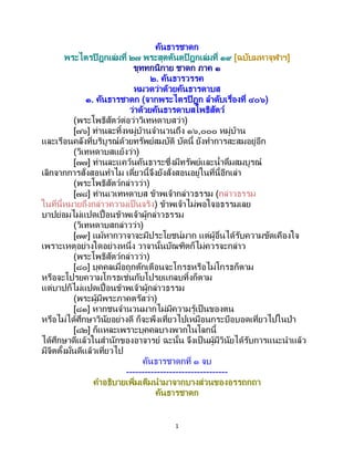 1
คันธารชาดก
พระไตรปิฎกเล่มที่ ๒๗ พระสุตตันตปิฎกเล่มที่ ๑๙ [ฉบับมหาจุฬาฯ]
ขุททกนิกาย ชาดก ภาค ๑
๒. คันธารวรรค
หมวดว่าด้วยคันธารดาบส
๑. คันธารชาดก (จากพระไตรปิฎก ลาดับเรื่องที่ ๔๐๖)
ว่าด้วยคันธารดาบสโพธิสัตว์
(พระโพธิสัตว์ต่อว่าวิเทหดาบสว่า)
[๗๖] ท่านละทิ้งหมู่บ้านจานวนถึง ๑๖,๐๐๐ หมู่บ้าน
และเรือนคลังที่บริบูรณ์ด้วยทรัพย์สมบัติ บัดนี้ ยังทาการสะสมอยู่อีก
(วิเทหดาบสแย้งว่า)
[๗๗] ท่านละแคว้นคันธาระซึ่งมีทรัพย์และน้าดื่มสมบูรณ์
เลิกจากการสั่งสอนทาไม เดี๋ยวนี้จึงยังสั่งสอนอยู่ในที่นี้อีกเล่า
(พระโพธิสัตว์กล่าวว่า)
[๗๘] ท่านเวเทหดาบส ข้าพเจ้ากล่าวธรรม (กล่าวธรรม
ในที่นี้หมายถึงกล่าวความเป็นจริง) ข้าพเจ้าไม่พอใจอธรรมเลย
บาปย่อมไม่แปดเปื้อนข้าพเจ้าผู้กล่าวธรรม
(วิเทหดาบสกล่าวว่า)
[๗๙] แม้หากวาจาจะมีประโยชน์มาก แต่ผู้อื่นได้รับความขัดเคืองใจ
เพราะเหตุอย่างใดอย่างหนึ่ง วาจานั้นบัณฑิตก็ไม่ควรจะกล่าว
(พระโพธิสัตว์กล่าวว่า)
[๘๐] บุคคลเมื่อถูกตักเตือนจะโกรธหรือไม่โกรธก็ตาม
หรือจะโปรยความโกรธเช่นกับโปรยแกลบทิ้งก็ตาม
แต่บาปก็ไม่แปดเปื้อนข้าพเจ้าผู้กล่าวธรรม
(พระผู้มีพระภาคตรัสว่า)
[๘๑] หากชนจานวนมากไม่มีความรู้เป็นของตน
หรือไม่ได้ศึกษาวินัยอย่างดี ก็จะพึงเที่ยวไปเหมือนกระบือบอดเที่ยวไปในป่า
[๘๒] ก็แหละเพราะบุคคลบางพวกในโลกนี้
ได้ศึกษาดีแล้วในสานักของอาจารย์ ฉะนั้น จึงเป็ นผู้มีวินัยได้รับการแนะนาแล้ว
มีจิตตั้งมั่นดีแล้วเที่ยวไป
คันธารชาดกที่ ๑ จบ
---------------------------------
คาอธิบายเพิ่มเติมนามาจากบางส่วนของอรรถกถา
คันธารชาดก
 