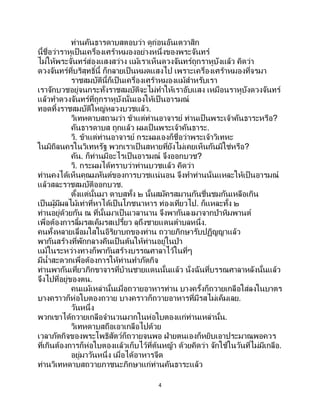 4
ท่านคันธารดาบสตอบว่า ดูก่อนอันเตวาสิก
นี้ชื่อว่าราหูเป็ นเครื่องเศร้าหมองอย่างหนึ่งของพระจันทร์
ไม่ให้พระจันทร์ส่องแสงสว่าง แม้เราเห็นดวงจันทร์ถูกราหูบังแล้ว คิดว่า
ดวงจันทร์ที่บริสุทธิ์นี้ ก็กลายเป็ นหมดแสงไป เพราะเครื่องเศร้าหมองที่จรมา
ราชสมบัตินี้ก็เป็นเครื่องเศร้าหมองแม้สาหรับเรา
เราจักบวชอยู่จนกระทั่งราชสมบัติจะไม่ทาให้เราอับแสง เหมือนราหูบังดวงจันทร์
แล้วทาดวงจันทร์ที่ถูกราหูบังนั่นเองให้เป็ นอารมณ์
ทอดทิ้งราชสมบัติใหญ่หลวงบวชแล้ว.
วิเทหดาบสถามว่า ข้าแต่ท่านอาจารย์ ท่านเป็นพระเจ้าคันธาระหรือ?
คันธารดาบส ถูกแล้ว ผมเป็ นพระเจ้าคันธาระ.
วิ. ข้าแต่ท่านอาจารย์ กระผมเองก็ชื่อว่าพระเจ้าวิเทหะ
ในมิถิลนครในวิเทหรัฐ พวกเราเป็ นสหายที่ยังไม่เคยเห็นกันมิใช่หรือ?
คัน. ก็ท่านมีอะไรเป็นอารมณ์ จึงออกบวช?
วิ. กระผมได้ทราบว่าท่านบวชแล้ว คิดว่า
ท่านคงได้เห็นคุณมหันต์ของการบวชแน่นอน จึงทาท่านนั่นแหละให้เป็นอารมณ์
แล้วสละราชสมบัติออกบวช.
ตั้งแต่นั้นมา ดาบสทั้ง ๒ นั้นสมัครสมานกันชื่นชมกันเหลือเกิน
เป็นผู้มีผลไม้เท่าที่หาได้เป็นโภชนาหาร ท่องเที่ยวไป. ก็แหละทั้ง ๒
ท่านอยู่ด้วยกัน ณ ที่นั้นมาเป็ นเวลานาน จึงพากันลงมาจากป่าหิมพานต์
เพื่อต้องการลิ้มรสเค็มรสเปรี้ยว ลุถึงชายแดนตาบลหนึ่ง.
คนทั้งหลายเลื่อมใสในอิริยาบถของท่าน ถวายภิกษารับปฏิญญาแล้ว
พากันสร้างที่พักกลางคืนเป็ นต้นให้ท่านอยู่ในป่า
แม้ในระหว่างทางก็พากันสร้างบรรณศาลาไว้ในที่ๆ
มีน้าสะดวกเพื่อต้องการให้ท่านทาภัตกิจ
ท่านพากันเที่ยวภิกขาจารที่บ้านชายแดนนั้นแล้ว นั่งฉันที่บรรณศาลาหลังนั้นแล้ว
จึงไปที่อยู่ของตน.
คนแม้เหล่านั้นเมื่อถวายอาหารท่าน บางครั้งก็ถวายเกลือใส่ลงในบาตร
บางคราวก็ห่อใบตองถวาย บางคราวก็ถวายอาหารที่มีรสไม่เค็มเลย.
วันหนึ่ง
พวกเขาได้ถวายเกลือจานวนมากในห่อใบตองแก่ท่านเหล่านั้น.
วิเทหดาบสถือเอาเกลือไปด้วย
เวลาภัตกิจของพระโพธิสัตว์ก็ถวายจนพอ ฝ่ายตนเองก็หยิบเอาประมาณพอควร
ที่เกินต้องการก็ห่อใบตองแล้วเก็บไว้ที่ต้นหญ้า ด้วยคิดว่า จักใช้ในวันที่ไม่มีเกลือ.
อยู่มาวันหนึ่ง เมื่อได้อาหารจืด
ท่านวิเทหดาบสถวายภาชนะภิกษาแก่ท่านคันธาระแล้ว
 