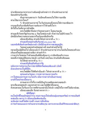 5
นาเกลือออกมาจากระหว่างต้นหญ้าแล้วกล่าวว่า ข้าแต่ท่านอาจารย์
นิมนต์ท่านรับเกลือ.
คันธารดาบสถามว่า วันนี้คนทั้งหลายไม่ได้ถวายเกลือ
ท่านได้มาจากไหน?
วิ. ข้าแต่ท่านอาจารย์ ในวันก่อนคนทั้งหลายได้ถวายเกลือมาก
กระผมจึงเก็บเกลือที่เกินความต้องการไว้ด้วยตั้งใจว่า
จักใช้ในวันที่อาหารมีรสจืด.
พระโพธิสัตว์จึงต่อว่าวิเทหดาบสว่า โมฆบุรุษเอ๋ย
ท่านละทิ้งวิเทหรัฐประมาณ ๓ ร้อยโยชน์มาแล้ว ถึงความไม่มีกังวลอะไร
บัดนี้ยังเกิดความทะยานอยากในก้อนเกลืออีกหรือ
เมื่อจะตักเตือน ท่านจึงได้กล่าวคาถาที่ ๑ ว่า :-
ท่านละทิ้งหมู่บ้านที่บริบูรณ์ ๑๖,๐๐๐ หมู่
และคลังที่เต็มด้วยทรัพย์มาแล้ว บัดนี้ยังจะทาการสะสมอยู่อีก.
วิเทหดาบสถูกตาหนิอยู่อย่างนี้ ทนคาตาหนิไม่ได้
กลายเป็นปฏิปักษ์ไป เมื่อจะแย้งว่า ข้าแต่ท่านอาจารย์ ท่านไม่เห็นโทษของตัวเอง
เห็นแต่โทษของผมอย่างเดียว ท่านดาริว่า
เราจะประโยชน์อะไรด้วยคนอื่นที่ตักเตือนเรา เราจักเตือนตัวเราเอง
ทอดทิ้งราชสมบัติออกบวชแล้ว แต่วันนี้ เหตุไฉน ท่านจึงตักเตือนผม
จึงได้กล่าวคาถาที่ ๒ ว่า :-
ท่านละทิ้งที่อยู่คือคันธารรัฐ
หนีจากการปกครองในราชธานีที่มีทรัพย์พอเพียงแล้ว บัดนี้
ยังจะปกครองในที่นี้อีก.
พระโพธิสัตว์ได้ฟังคานั้นแล้ว ได้กล่าวคาถาที่ ๓ ว่า :-
ดูก่อนท่านวิเทหะ เรากล่าวธรรมะความจริง
เราไม่ชอบอธรรมความไม่จริง เมื่อเรากล่าวคาเป็นธรรมอยู่
บาปก็ไม่เปรอะเปื้อนเรา.
ธรรมดาการให้โอวาทนี้เป็ นประเพณีของพระพุทธเจ้า
พระปัจเจกพุทธเจ้า และพระสาวก และโพธิสัตว์ทั้งหลาย.
ถึงคนพาลจะไม่รับเอาโอวาทที่ท่านเหล่านั้นให้แล้ว แต่ผู้ให้โอวาทก็ไม่มีบาปเลย.
เมื่อจะแสดงอีก จึงกล่าวคาถาว่า :-
ผู้มีปัญญา
คนใดมักชี้โทษมักพูดบาราบ คนควรมองให้เหมือนผู้บอกขุมทรัพย์ ควรคบบัณฑิ
ตเช่นนั้น เพราะว่า เมื่อคบบัณฑิตเช่นนั้น
จะมีแต่ความดีไม่มีความชั่ว คนควรตักเตือน
ควรพร่าสอนและควรห้ามเขาจากอสัตบุรุษ เพราะเขาจะเป็ นที่รักของเหล่าสัตบุรุ
 