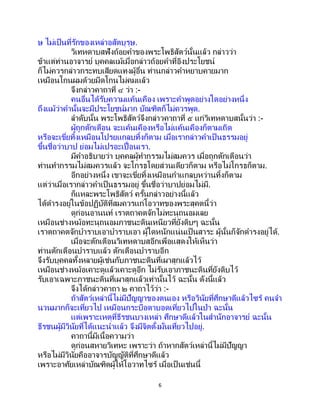 6
ษ ไม่เป็นที่รักของเหล่าอสัตบุรุษ.
วิเทหดาบสฟังถ้อยคาของพระโพธิสัตว์นั้นแล้ว กล่าวว่า
ข้าแต่ท่านอาจารย์ บุคคลแม้เมื่อกล่าวถ้อยคาที่อิงประโยชน์
ก็ไม่ควรกล่าวกระทบเสียดแทงผู้อื่น ท่านกล่าวคาหยาบคายมาก
เหมือนโกนผมด้วยมีดโกนไม่คมแล้ว
จึงกล่าวคาถาที่ ๔ ว่า :-
คนอื่นได้รับความแค้นเคือง เพราะคาพูดอย่างใดอย่างหนึ่ง
ถึงแม้ว่าคานั้นจะมีประโยชน์มาก บัณฑิตก็ไม่ควรพูด.
ลาดับนั้น พระโพธิสัตว์จึงกล่าวคาถาที่ ๕ แก่วิเทหดาบสนั้นว่า :-
ผู้ถูกตักเตือน จะแค้นเคืองหรือไม่แค้นเคืองก็ตามเถิด
หรือจะเขี่ยทิ้งเหมือนโปรยแกลบทิ้งก็ตาม เมื่อเรากล่าวคาเป็ นธรรมอยู่
ขึ้นชื่อว่าบาป ย่อมไม่เปรอะเปื้อนเรา.
มีคาอธิบายว่า บุคคลผู้ทากรรมไม่สมควร เมื่อถูกตักเตือนว่า
ท่านทากรรมไม่สมควรแล้ว จะโกรธโดยส่วนเดียวก็ตาม หรือไม่โกรธก็ตาม.
อีกอย่างหนึ่ง เขาจะเขี่ยทิ้งเหมือนกาแกลบหว่านทิ้งก็ตาม
แต่ว่าเมื่อเรากล่าวคาเป็ นธรรมอยู่ ขึ้นชื่อว่าบาปย่อมไม่มี.
ก็แหละพระโพธิสัตว์ ครั้นกล่าวอย่างนี้แล้ว
ได้ดารงอยู่ในข้อปฏิบัติที่สมควรแก่โอวาทของพระสุคตนี้ว่า
ดูก่อนอานนท์ เราตถาคตจักไม่ทะนุถนอมเลย
เหมือนช่างหม้อทะนุถนอมภาชนะดินเหนียวที่ยังดิบๆ ฉะนั้น
เราตถาคตจักบาราบเอาบาราบเอา ผู้ใดหนักแน่นเป็นสาระ ผู้นั้นก็จักดารงอยู่ได้.
เมื่อจะตักเตือนวิเทหดาบสอีกเพื่อแสดงให้เห็นว่า
ท่านตักเตือนบาราบแล้ว ตักเตือนบาราบอีก
จึงรับบุคคลทั้งหลายผู้เช่นกับภาชนะดินที่เผาสุกแล้วไว้
เหมือนช่างหม้อเคาะดูแล้วเคาะดูอีก ไม่รับเอาภาชนะดินที่ยังดิบไว้
รับเอาเฉพาะภาชนะดินที่เผาสุกแล้วเท่านั้นไว้ ฉะนั้น ดังนี้แล้ว
จึงได้กล่าวคาถา ๒ คาถาไว้ว่า :-
ถ้าสัตว์เหล่านี้ไม่มีปัญญาของตนเอง หรือวินัยที่ศึกษาดีแล้วไซร้ คนจา
นวนมากก็จะเที่ยวไป เหมือนกระบือตาบอดเที่ยวไปในป่า ฉะนั้น
แต่เพราะเหตุที่ธีรชนบางเหล่า ศึกษาดีแล้วในสานักอาจารย์ ฉะนั้น
ธีรชนผู้มีวินัยที่ได้แนะนาแล้ว จึงมีจิตตั้งมั่นเที่ยวไปอยู่.
คาถานี้มีเนื้อความว่า
ดูก่อนสหายวิเทหะ เพราะว่า ถ้าหากสัตว์เหล่านี้ไม่มีปัญญา
หรือไม่มีวินัยคืออาจารบัญญัติที่ศึกษาดีแล้ว
เพราะอาศัยเหล่าบัณฑิตผู้ให้โอวาทไซร้ เมื่อเป็นเช่นนี้
 