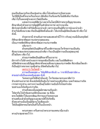 7
คนเป็นอันมากก็จะเป็นเช่นท่าน เที่ยวไปเหมือนกระบือตาบอด
ไม่รู้ที่ที่เป็นที่โคจรหรืออโคจร มีสิ่งที่น่ารังเกียจหรือไม่มีสิ่งที่น่ารังเกียจ
เที่ยวไปในพงหญ้าและเถาวัลย์เป็ นต้น
แต่เพราะเหตุที่สัตว์บางพวกในโลกนี้ที่ปราศจากปัญญาของตน
ศึกษาดีแล้วด้วยอาจารบัญญัติในสานักอาจารย์ เพราะฉะนั้น
สัตว์เหล่านั้นชื่อว่ามีวินัยที่แนะนาแล้ว เพราะตนเป็นผู้ที่อาจารย์แนะนาแล้ว
ด้วยวินัยที่เหมาะสม คือเป็นผู้มีจิตตั้งมั่นแล้ว ได้แก่เป็นผู้มีจิตเป็นสมาธิ เที่ยวไป
ดังนี้.
ด้วยคาถานี้ ท่านคันธารดาบสแสดงคานี้ไว้ว่า จริงอยู่ คนนี้เป็ นคฤหัสถ์
ก็ศึกษาสิกขาที่สมควรแก่ตระกูลของตน
เป็นบรรพชิตก็ศึกษาสิกขาที่สมควรแก่บรรพชิต
อธิบายว่า
ฝ่ายคฤหัสถ์เป็นผู้ศึกษาดีในกสิกรรมและโครักขกรรมเป็ นต้น
ที่เหมาะสมแก่ตระกูลของตนแล้วเที่ยว ก็จะเป็นผู้มีความเป็นอยู่สมบูรณ์
มีใจมั่นคง เที่ยวไป.
ส่วนบรรพชิตเป็นผู้ศึกษาดีในอาจาระ
มีการก้าวไปข้างหน้าและการถอยกลับเป็นต้น และในอธิสีลสิกขา
อธิจิตสิกขาและอธิปัญญาสิกขาทั้งหลายที่เหมาะสมแก่บรรพชิต ที่น่าเลื่อมใสแล้ว
ก็เป็นผู้ปราศจากความฟุ้ งซ่าน มีจิตตั้งมั่นเที่ยวไป.
เพราะว่า ในโลกนี้ :-
ความเป็นพหูสูต ๑ วินัยที่ศึกษาดีแล้ว ๑ วาจาที่เป็นสุภาษิต ๑
สามอย่างนี้เป็นมงคลอันสูงสุด ดังนี้.
วิเทหดาบสได้ฟังคานั้นแล้ว ไหว้ขอขมาพระมหาสัตว์ว่า
ข้าแต่ท่านอาจารย์ ตั้งแต่บัดนี้เป็ นต้นไป ขอท่านจงตักเตือน จงพร่าสอนเราเถิด
เรากล่าวกะท่าน เพราะความเป็นผู้ไม่มีความยับยั้งใจโดยกาเนิด
ขอท่านจงให้อภัยแก่เราเถิด.
ท่านทั้งสองนั้นอยู่สมัครสมานกันแล้ว
ได้พากันไปป่าหิมพานต์อีกนั่นแหละ ณ ที่นั้น
พระโพธิสัตว์ได้บอกกสิณบริกรรมแก่วิเทหดาบส
ท่านสดับแล้วยังอภิญญาและสมาบัติให้เกิดขึ้น
ทั้งสองท่านนั้นเป็ นผู้มีฌานไม่เสื่อมแล้ว
ได้เป็นผู้มีพรหมโลกเป็นที่ไปในเบื้องหน้า.
พระศาสดา ครั้นทรงนาพระธรรมเทศนานี้มาแล้ว
ทรงประชุมชาดกไว้ว่า
 