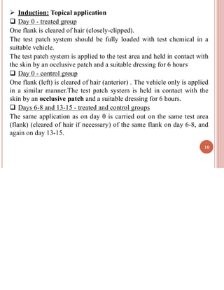 ➢ Induction: Topical application
❑ Day 0 - treated group
One flank is cleared of hair (closely-clipped).
The test patch system should be fully loaded with test chemical in a
suitable vehicle.
The test patch system is applied to the test area and held in contact with
the skin by an occlusive patch and a suitable dressing for 6 hours
❑ Day 0 - control group
One flank (left) is cleared of hair (anterior) . The vehicle only is applied
in a similar manner.The test patch system is held in contact with the
skin by an occlusive patch and a suitable dressing for 6 hours.
❑ Days 6-8 and 13-15 - treated and control groups
The same application as on day 0 is carried out on the same test area
(flank) (cleared of hair if necessary) of the same flank on day 6-8, and
again on day 13-15.
10
 