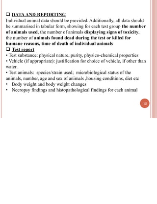 12
❑ DATA AND REPORTING
Individual animal data should be provided. Additionally, all data should
be summarised in tabular form, showing for each test group the number
of animals used, the number of animals displaying signs of toxicity,
the number of animals found dead during the test or killed for
humane reasons, time of death of individual animals
❑ Test report
• Test substance: physical nature, purity, physico-chemical properties
• Vehicle (if appropriate): justification for choice of vehicle, if other than
water.
• Test animals: species/strain used; microbiological status of the
animals, number, age and sex of animals ,housing conditions, diet etc
• Body weight and body weight changes
• Necropsy findings and histopathological findings for each animal
 