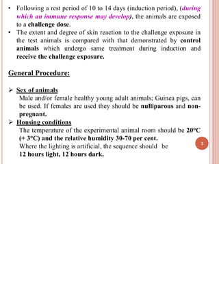 • Following a rest period of 10 to 14 days (induction period), (during
which an immune response may develop), the animals are exposed
to a challenge dose.
• The extent and degree of skin reaction to the challenge exposure in
the test animals is compared with that demonstrated by control
animals which undergo same treatment during induction and
receive the challenge exposure.
General Procedure:
➢ Sex of animals
Male and/or female healthy young adult animals; Guinea pigs, can
be used. If females are used they should be nulliparous and non-
pregnant.
➢ Housing conditions
The temperature of the experimental animal room should be 20°C
(+ 3°C) and the relative humidity 30-70 per cent.
Where the lighting is artificial, the sequence should be
12 hours light, 12 hours dark.
3
 