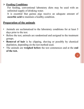 ➢ Feeding Conditions
For feeding, conventional laboratory diets may be used with an
unlimited supply of drinking water.
It is essential that guinea pigs receive an adequate amount of
ascorbic acid to maintain a healthy condition.
Preparation of the animals
• Animals are acclamatised to the laboratory conditions for at least 5
days prior to the test.
• Before the test, animals are randomised and assigned to the treatment
groups.
• Removal of hair is by clipping, shaving or possibly by chemical
depilation, depending on the test method used.
• The animals are weighed before the test commences and at the end
of the test.
4
 