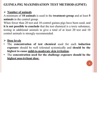 GUINEA PIG MAXIMISATION TEST METHOD (GPMT)
➢ Number of animals
A minimum of 10 animals is used in the treatment group and at least 5
animals in the control group.
When fewer than 20 test and 10 control guinea pigs have been used, and
it is not possible to conclude that the test chemical is a toxic substance,
testing in additional animals to give a total of at least 20 test and 10
control animals is strongly recommended.
➢ Dose levels
• The concentration of test chemical used for each induction
exposure should be well tolerated systemically and should be the
highest to cause mild-to-moderate skin irritation.
• The concentration used for the challenge exposure should be the
highest non-irritant dose.
5
 
