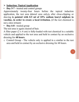 ➢ Induction: Topical Application
• Day 5-7 - treated and control groups
Approximately twenty-four hours before the topical induction
application, the test area (dorasl area only,), after close-clipping or
shaving is painted with 0.5 ml of 10% sodium lauryl sulphate in
vaseline, in order to create a local irritation. (if the test chemical is
not a skin irritant)
• Day 6-8 - treated group
The test area is again cleared of hair.
A filter paper (2 x 4 cm) is fully-loaded with test chemical in a suitable
vehicle and applied to the test area and held in contact by an occlusive
dressing for 48 hours.
o Control Group - The vehicle only is applied in a similar to the test
area and held in contact by an occlusive dressing for 48 hours.
7
 
