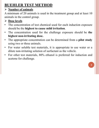 BUEHLER TEST METHOD
➢ Number of animals
A minimum of 20 animals is used in the treatment group and at least 10
animals in the control group.
➢ Dose levels
• The concentration of test chemical used for each induction exposure
should be the highest to cause mild irritation.
• The concentration used for the challenge exposure should be the
highest non-irritating dose.
• The appropriate concentration can be determined from a pilot study
using two or three animals.
• For water soluble test materials, it is appropriate to use water or a
dilute non-irritating solution of surfactant as the vehicle.
• For other test materials, 80% ethanol is preferred for induction and
acetone for challenge.
9
 