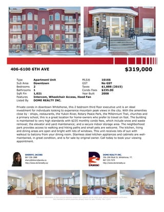 406-6100 6TH AVE $319,000
Type Apartment Unit MLS® 10166
Sub Area Downtown GST No GST
Bedrooms 2 Taxes $1,888 (2015)
Bathrooms 1 Condo Fees $235.00
Sqft Fin 1,021 Year Built 2008
Features Intercom, Wheelchair Access, Hood Fan
Listed By DOME REALTY INC.
Private condo in downtown Whitehorse, this 2 bedroom third floor executive unit is an ideal
investment for individuals looking to experience mountain peak views in the city. With the amenities
close by - shops, restaurants, the Yukon River, Rotary Peace Park, the Millennium Trail, churches and
a primary school, this is a great location for home-owners who prefer to travel on foot. The building
is maintained to very high standards with $235 monthly condo fees, which include snow and waste
removal; the elevator and yard maintenance; and a secure indoor storage area. The neighborhood
park provides access to walking and hiking paths and small pets are welcome. The kitchen, living
and dining areas are open and bright with lots of windows. This unit receives lots of sun with
walkout to balcony from your dining room. Stainless steel kitchen appliances and cabinets are well-
maintained, in great condition, and is for sale by original owner. Call today to book your viewing
appointment.
SHERRYL JACOBS
867-336-1888
sherryl@sherryljacobs.ca
http://www.domerealty.ca/
DOME REALTY INC.
356-108 Elliott St. Whitehorse, YT.
867-335-7474
http://www.domerealty.ca
The above information is from sources deemed reliable but it should not be relied upon without independent verification.
Not intended to solicit properties already listed for sale. Printed: Mar 5,2016
 