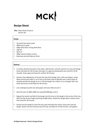 All	
  Rights	
  Reserved	
  –	
  Merlin	
  Cottage	
  Kitchen
Recipe	
  Sheet	
  
	
   	
   	
  
Title:	
  	
  Roast	
  Onion	
  Focaccia	
  
	
  	
  	
  	
  	
  	
  	
  	
  	
  	
  	
  (serves	
  10)	
  
	
  
	
  
	
   	
   	
  
	
  
	
  
Recipe	
  
	
  
• 7g	
  sachet	
  fast-­‐action	
  yeast	
  
• 400ml	
  warm	
  water	
  
• 500g	
  Italian	
  00	
  or	
  strong	
  white	
  flour	
  
• 10g	
  salt	
  
• Olive	
  oil	
  
• 300g	
  roasted	
  medium	
  onions	
  
• Rosemary	
  and	
  salt	
  flakes	
  to	
  finish	
  
	
  
	
  
	
  
Method	
  
	
  
• In	
  a	
  bowl,	
  dissolve	
  the	
  yeast	
  in	
  the	
  water,	
  add	
  the	
  flour	
  and	
  salt,	
  and	
  stir	
  to	
  a	
  very	
  soft	
  dough.	
  
Cover	
  and	
  leave	
  for	
  30	
  minutes,	
  then	
  give	
  it	
  a	
  vigorous	
  beating	
  with	
  your	
  hand	
  for	
  10-­‐20	
  
seconds.	
  Cover	
  again	
  and	
  leave	
  for	
  another	
  30	
  minutes.	
  
	
  
• Spread	
  a	
  few	
  tablespoons	
  of	
  oil	
  over	
  the	
  top	
  of	
  the	
  dough,	
  then,	
  with	
  your	
  fingers,	
  scoop	
  
down	
  around	
  and	
  under	
  it,	
  so	
  it's	
  free	
  in	
  the	
  bowl.	
  Rub	
  oil	
  liberally	
  over	
  a	
  20cm	
  patch	
  of	
  
worktop	
  and	
  flip	
  the	
  dough	
  on	
  to	
  it.	
  Pull	
  the	
  dough	
  into	
  a	
  30cm	
  or	
  so	
  rectangle,	
  fold	
  in	
  by	
  
thirds	
  and	
  return	
  to	
  the	
  bowl	
  for	
  30	
  minutes.	
  	
  
	
  
• Line	
  a	
  baking	
  tray	
  with	
  non-­‐stick	
  paper	
  and	
  rub	
  a	
  little	
  oil	
  over	
  it.	
  
	
  
• Heat	
  the	
  oven	
  to	
  200C	
  (180C	
  fan-­‐assisted)/390F/gas	
  mark	
  6.	
  
	
  
• Repeat	
  the	
  stretch	
  and	
  fold	
  of	
  the	
  dough,	
  but	
  this	
  time	
  sit	
  the	
  dough	
  in	
  the	
  centre	
  of	
  the	
  tray.	
  
With	
  the	
  tips	
  of	
  your	
  fingers	
  pointing	
  straight	
  down,	
  dimple	
  the	
  dough	
  about	
  a	
  dozen	
  times,	
  
then	
  leave	
  for	
  30	
  minutes.	
  
	
  
• Stretch	
  out	
  the	
  dough	
  to	
  cover	
  the	
  tray,	
  peel	
  and	
  halve	
  the	
  onions,	
  then	
  press	
  into	
  the	
  
dough.	
  Scatter	
  salt	
  and	
  rosemary	
  over	
  the	
  top,	
  and	
  bake	
  for	
  35-­‐40	
  minutes,	
  until	
  golden.	
  
	
  
	
  
	
  
	
  
	
  
 