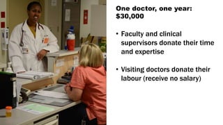 One doctor, one year:
$30,000
• Faculty and clinical
supervisors donate their time
and expertise
• Visiting doctors donate their
labour (receive no salary)
 