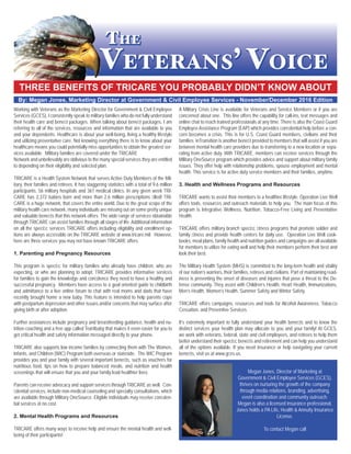 THREE BENEFITS OF TRICARE YOU PROBABLY DIDN’T KNOW ABOUT
By: Megan Jones, Marketing Director at Government & Civil Employee Services - November/December 2016 Edition
Working with Veterans as the Marketing Director for Government & Civil Employee
Services (GCES), I consistently speak to military families who do not fully understand
their health care and beneﬁt packages. When talking about beneﬁt packages, I am
referring to all of the services, resources and information that are available to you
and your dependents. Healthcare is about your well-being, living a healthy lifestyle
and utilizing preventative care. Not knowing everything there is to know about your
healthcare means you could potentially miss opportunities to obtain the greatest ser-
vices available. Military families are covered under the TRICARE
Network and unbelievably are oblivious to the many special services they are entitled
to depending on their eligibility and selected plan.
TRICARE is a Health System Network that serves Active Duty Members of the Mil-
itary, their families and retirees. It has staggering statistics with a total of 9.6 million
participants, 56 military hospitals and 361 medical clinics. In any given week TRI-
CARE has 2,372 babies born and more than 2.6 million prescriptions ﬁlled! TRI-
CARE is a huge network, that covers the entire world. Due to the great scope of the
military health care network, many individuals are missing out on some pretty unique
and valuable beneﬁts that this network offers. The wide range of services obtainable
through TRICARE can assist families through all stages of life. Additional information
on all the speciﬁc services TRICARE offers including eligibility and enrollment op-
tions are always accessible on the TRICARE website at www.tricare.mil. However,
here are three services you may not have known TRICARE offers.
1. Parenting and Pregnancy Resources
This program is speciﬁc for military families who already have children, who are
expecting, or who are planning to adopt. TRICARE provides informative services
for families to gain the knowledge and conﬁdence they need to have a healthy and
successful pregnancy. Members have access to a goal oriented guide to childbirth
and admittance to a live online forum to chat with real moms and dads that have
recently brought home a new baby. This feature is intended to help parents cope
with postpartum depression and other issues and/or concerns that may surface after
giving birth or after adoption.
Further assistances include pregnancy and breastfeeding guidance, health and nu-
trition coaching and a free app called Text4baby that makes it even easier for you to
get critical health and safety information messaged directly to your phone.
TRICARE also supports low income families by connecting them with The Women,
Infants, and Children (WIC) Program both overseas or stateside. The WIC Program
provides you and your family with several important beneﬁts, such as vouchers for
nutritious food, tips on how to prepare balanced meals, and nutrition and health
screenings that will ensure that you and your family lead healthier lives.
Parents can receive advocacy and support services through TRICARE as well. Con-
ﬁdential services, include non-medical counseling and specialty consultations, which
are available through Military OneSource. Eligible individuals may receive conﬁden-
tial services at no cost.
2. Mental Health Programs and Resources
TRICARE offers many ways to receive help and ensure the mental health and well-
being of their participants!
A Military Crisis Line is available for Veterans and Service Members or if you are
concerned about one. This line offers the capability for call-ins, text messages and
online chat to reach trained professionals at any time. There is also the Coast Guard
Employee Assistance Program (EAP) which provides conﬁdential help before a con-
cern becomes a crisis. This is for U.S. Coast Guard members, civilians and their
families. inTransition is another beneﬁt provided to members that will assist if you are
between mental health care providers due to transferring to a new location or sepa-
rating from active duty. With TRICARE, members can receive services through the
Military OneSource program which provides advice and support about military family
issues. They offer help with relationship problems, spouse employment and mental
health. This service is for active duty service members and their families, anytime.
3. Health and Wellness Programs and Resources
TRICARE wants to assist their members to a healthier lifestyle. Operation Live Well
offers tools, resources and outreach materials to help you. The main focus of this
program is Integrative Wellness, Nutrition, Tobacco-Free Living and Preventative
Health.
TRICARE offers military branch speciﬁc ﬁtness programs that promote soldier and
family ﬁtness and provide health centers for daily use. Operation Live Well cook-
books, meal plans, family health and nutrition guides and campaigns are all available
for members to utilize for eating well and help their members perform their best and
look their best.
The Military Health System (MHS) is committed to the long-term health and vitality
of our nation’s warriors, their families, retirees and civilians. Part of maintaining read-
iness is preventing the onset of diseases and injuries that pose a threat to the De-
fense community. They assist with Children’s Health, Heart Health, Immunizations,
Men’s Health, Women’s Health, Summer Safety and Winter Safety.
TRICARE offers campaigns, resources and tools for Alcohol Awareness, Tobacco
Cessation, and Preventive Services.
It’s extremely important to fully understand your health beneﬁts and to know the
distinct services your health plan may allocate to you and your family! At GCES,
we work with veterans, federal, state and civil employees, and retirees to help them
better understand their speciﬁc beneﬁts and retirement and can help you understand
all of the options available. If you need insurance or help navigating your current
beneﬁts, visit us at www.gces.us.
Megan Jones, Director of Marketing at
Government & Civil Employee Services (GCES),
thrives on nurturing the growth of the company
through media relations, branding, advertising,
event coordination and community outreach.
Megan is also a licensed insurance professional,
Jones holds a PA Life, Health & Annuity Insurance
License.
To contact Megan call
 