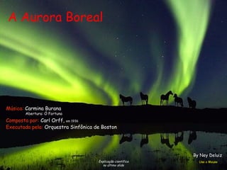 A Aurora Boreal
Explicação científica
no último slide
Composta por: Carl Orff, em 1936
Executada pela: Orquestra Sinfônica de Boston
Música: Carmina Burana
Abertura: Ó Fortuna
Use o Mouse
By Ney Deluiz
 