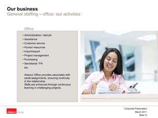 Our business General staffing –   office: our activities Administrative / clerical  Assistance  Customer service  Human resources  Import/export  Project management  Purchasing  Secretarial / PA etc. Adecco Office provides associates with  serial assignments, ensuring continuity  in the relationship.  Skills are enhanced through continuous  learning in challenging projects. Office 