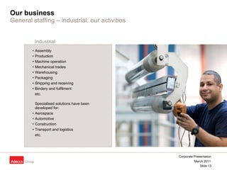 Our business General staffing –   industrial: our activities Assembly Production  Machine operation  Mechanical trades Warehousing Packaging Shipping and receiving  Bindery and fulfilment  etc. Specialised solutions have been  developed for: Aerospace Automotive Construction Transport and logistics etc. Industrial 