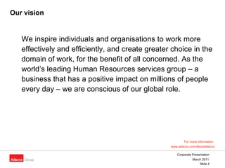 Our vision We inspire individuals and organisations to work more effectively and efficiently, and create greater choice in the domain of work, for the benefit of all concerned. As the world’s leading Human Resources services group – a business that has a positive impact on millions of people every day – we are conscious of our global role.  For more information:  www.adecco.com/AboutAdecco 