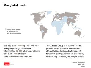Our global reach We help over  700,000  people find work  every day through our network  of more than  32,000  full-time employees  and over  5,500  offices in  over  60  countries and territories. The Adecco Group is the world’s leading provider of HR solutions. The services offered fall into the broad categories of temporary staffing, permanent placement, outsourcing, consulting and outplacement.   Adecco Group operates  in over 60 countries  and territories worldwide   