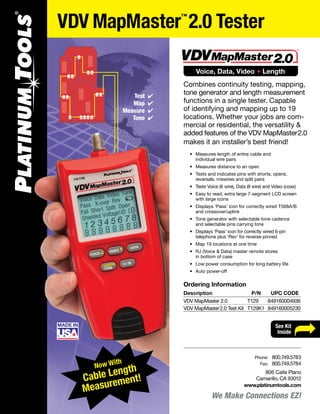 Tele-TitanXg Crimp Tool
P/N 90170
ÏSee Kit
Inside
VDV MapMaster™
2.0 Tester
We Make Connections EZ!
806 Calle Plano
Camarillo, CA 93012
www.platinumtools.com
	Phone:	 800.749.5783
	 Fax:	 800.749.5784
Voice, Data, Video + Length
Combines continuity testing, mapping,
tone generator and length measurement
functions in a single tester. Capable
of identifying and mapping up to 19
locations. Whether your jobs are com-
mercial or residential, the versatility &
added features of the VDV MapMaster2.0
makes it an installer’s best friend!
	 •	 Measures length of entire cable and
		 individual wire pairs
	 •	 Measures distance to an open
	 •	 Tests and indicates pins with shorts, opens,
		 reversals, miswires and split pairs
	 •	 Tests Voice (6 wire), Data (8 wire) and Video (coax)
	 •	 Easy to read, extra large 7-segment LCD screen
		 with large icons
	 •	 Displays ‘Pass’ icon for correctly wired T568A/B
		 and crossover/uplink
	 •	 Tone generator with selectable tone cadence
		 and selectable pins carrying tone
	 •	 Displays ‘Pass’ icon for correctly wired 6-pin
	 	 telephone plus ‘Rev’ for reverse-pinned
	 •	 Map 19 locations at one time
	 •	 RJ (Voice & Data) master remote stores
		 in bottom of case
	 •	 Low power consumption for long battery life
	 •	 Auto power-off
Test
Map
Measure
Tone
4
4
4
4
Now With
Cable Length
Measurement!
Ordering Information
Description	 P/N	 UPC CODE
VDV MapMaster 2.0	 T129 	 849160004936
VDV MapMaster2.0 Test Kit	 T129K1	 849160005230
 