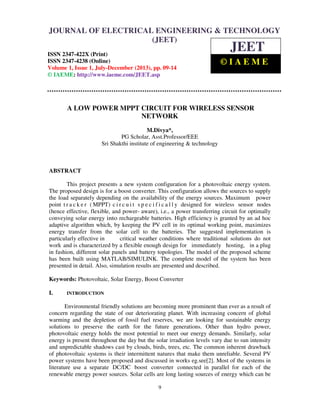 Journal of Electrical Engineering & Technology (JEET) ISSN 2347-422X (Print), ISSN
2347-4238 (Online), Volume 1, Issue 1, July-December (2013)
9
A LOW POWER MPPT CIRCUIT FOR WIRELESS SENSOR
NETWORK
M.Divya*,
PG Scholar, Asst.Professor/EEE
Sri Shakthi institute of engineering & technology
ABSTRACT
This project presents a new system configuration for a photovoltaic energy system.
The proposed design is for a boost converter. This configuration allows the sources to supply
the load separately depending on the availability of the energy sources. Maximum power
point t r a c k e r ( MPPT) c i r c u i t s p e c i f i c a l l y designed for wireless sensor nodes
(hence effective, flexible, and power- aware), i.e., a power transferring circuit for optimally
conveying solar energy into rechargeable batteries. High efficiency is granted by an ad hoc
adaptive algorithm which, by keeping the PV cell in its optimal working point, maximizes
energy transfer from the solar cell to the batteries. The suggested implementation is
particularly effective in critical weather conditions where traditional solutions do not
work and is characterized by a flexible enough design for immediately hosting, in a plug
in fashion, different solar panels and battery topologies. The model of the proposed scheme
has been built using MATLAB/SIMULINK. The complete model of the system has been
presented in detail. Also, simulation results are presented and described.
Keywords: Photovoltaic, Solar Energy, Boost Converter
I. INTRODUCTION
Environmental friendly solutions are becoming more prominent than ever as a result of
concern regarding the state of our deteriorating planet. With increasing concern of global
warming and the depletion of fossil fuel reserves, we are looking for sustainable energy
solutions to preserve the earth for the future generations. Other than hydro power,
photovoltaic energy holds the most potential to meet our energy demands. Similarly, solar
energy is present throughout the day but the solar irradiation levels vary due to sun intensity
and unpredictable shadows cast by clouds, birds, trees, etc. The common inherent drawback
of photovoltaic systems is their intermittent natures that make them unreliable. Several PV
power systems have been proposed and discussed in works eg.see[2]. Most of the systems in
literature use a separate DC/DC boost converter connected in parallel for each of the
renewable energy power sources. Solar cells are long lasting sources of energy which can be
JOURNAL OF ELECTRICAL ENGINEERING & TECHNOLOGY
(JEET)
ISSN 2347-422X (Print)
ISSN 2347-4238 (Online)
Volume 1, Issue 1, July-December (2013), pp. 09-14
© IAEME: http://www.iaeme.com/JEET.asp
JEET
© I A E M E
 