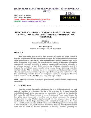 Journal of Electrical Engineering & Technology (JEET) ISSN 2347-422X (Print), ISSN
2347-4238 (Online), Volume 1, Issue 1, July-December (2013)
15
FUZZY LOGIC APPROACH OF SENSORLESS VECTOR CONTROL
OF INDUCTION MOTOR USING EFFICIENCY OPTIMIZATION
TECHNIQUE
G.Srinivas
Research scholar, J.N.T.U.H. Hyderabad
Dr.S.Tarakalyani
Professor, E.E.E.Dept,,J.N.T.U.H. Hyderabad.
ABSTRACT
This paper deals with the fuzzy logic approach of sensor less vector control of
induction motor using efficiency optimization technique. The efficiency optimization control
on the basis of search, where the flux is decremented in steps until the measured input power
settled down to the lowest value. The control does not require the knowledge of machine
parameters, is completely insensitive to parameter changes, and is applicable universally to
any arbitrary machine. a fuzzy logic based on-line efficiency optimization control is
proposed for an indirect vector controlled drive system. Energy optimizing controllers
interface with the ASD to minimize line power consumption and that controller is on-line
efficiency optimization controller using fuzzy logic. In this analysis the performance of the
drive without fuzzy controller & when it is incorporated is analyzed & compared. The above
analysis is done in MATLAB /SIMULINK/ using fuzzy logic toolbox.
Index Terms: vector control, fuzzy logic, speed estimator, induction motor, and efficiency
optimization
I. INTRODUCTION
Induction motor is the work horse in industry due to its rigid construction & can work
under all conditions of environment. But due to the factor that flux & torque cannot be
controlled individually as the stator current is a combination of both it is not popular like
D.C. Motor. But with the development of power electronics & Vector control concept the
three phase stator current can be resolved into two phase components by orthogonal
transformation by using Clarke’s transformation& to rotor reference frame by parks
transformation. To do this the position of flux vector is important. This position of flux vector
can be found by direct & indirect methods where direct method employs sensors incorporated
in stator which adds to cost, size & induction of harmonics. Hence in indirect control this flux
vector can be found by machine parameters & modeling equations governing its
JOURNAL OF ELECTRICAL ENGINEERING & TECHNOLOGY
(JEET)
ISSN 2347-422X (Print)
ISSN 2347-4238 (Online)
Volume 1, Issue 1, July-December (2013), pp. 15-24
© IAEME: http://www.iaeme.com/JEET.asp
JEET
© I A E M E
 