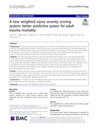 RESEARCH METHODS Open Access
A new weighted injury severity scoring
system: better predictive power for adult
trauma mortality
Junxin Shi1,2
, Jiabin Shen1,2
, Motao Zhu1,2,3
, Krista K. Wheeler1,2
, Bo Lu4
, Brian Kenney1,5
, Kathryn E. Nuss3
and
Henry Xiang1,2,6*
Abstract
Background: An accurate injury severity measurement is essential in the evaluation of trauma care and in outcome
research. The traditional Injury Severity Score (ISS) does not consider the differential risks of the Abbreviated Injury
Scale (AIS) from different body regions, and the three AIS involved in the calculation of ISS are given equal weights.
The objective of this study was to develop a weighted injury severity scoring (wISS) system for adult trauma
patients with better predictive power than the traditional Injury Severity Score (ISS).
Methods: The 2007–2014 National Trauma Data Bank (NTDB) Research Datasets were used. We identified adult
trauma patients from the NTDB and then randomly split it into a study sample and a test sample. Based on the
association between mortality and the Abbreviated Injury Scale (AIS) from each of the six ISS body regions in the
study sample, we evaluated 12 different sets of weights for the component AIS scores used in the calculation of ISS
and selected one best set of weights. Discrimination (areas under the receiver operating characteristic curve,
sensitivity, specificity, positive predictive value, negative predictive value, concordance) and calibration were
compared between the wISS and ISS.
Results: The areas under the receiver operating characteristic curves from the wISS and ISS are all 0.83, and 0.76 vs.
0.73 for patients with ISS = 16–74 and 0.68 vs. 0.53 for patients with ISS = 25–74. The wISS showed higher specificity,
positive predictive value, negative predictive value, and concordance when they were compared at similar levels of
sensitivity. The wISS had better calibration than the ISS.
Conclusions: By weighting the AIS from different body regions, the wISS had significantly better predictive power
for mortality than the ISS, especially in critically injured adults.
Keywords: Injury severity score, Weighting, Adult, Trauma, Mortality
Key points
Question
Will a weighted Injury Severity Score (wISS) better
predict mortality in adult trauma patients when
compared with the traditional Injury Severity Score
(ISS)?
Findings
By weighting the Abbreviated Injury Scores (AIS) from
different body regions, the wISS showed better predictive
ability than the ISS, especially in critically injured adults
(ISS in the range of 25–74).
Meaning
The weighted ISS is a better alternative to ISS to predict
mortality in adult trauma patients.
Background
An accurate injury severity measurement is essential for
evaluating trauma care and outcome research. Over the past
© The Author(s). 2019 Open Access This article is distributed under the terms of the Creative Commons Attribution 4.0
International License (http://creativecommons.org/licenses/by/4.0/), which permits unrestricted use, distribution, and
reproduction in any medium, provided you give appropriate credit to the original author(s) and the source, provide a link to
the Creative Commons license, and indicate if changes were made. The Creative Commons Public Domain Dedication waiver
(http://creativecommons.org/publicdomain/zero/1.0/) applies to the data made available in this article, unless otherwise stated.
* Correspondence: Henry.Xiang@NationwideChildrens.org
1
Center for Pediatric Trauma Research, The Abigail Wexner Research Institute
at Nationwide Children’s Hospital, 700 Children’s Drive, Columbus, OH 43205,
USA
2
Center for Injury Research and Policy, The Abigail Wexner Research Institute
at Nationwide Children’s Hospital, Columbus, OH, USA
Full list of author information is available at the end of the article
Shi et al. Injury Epidemiology (2019) 6:40
https://doi.org/10.1186/s40621-019-0217-8
 