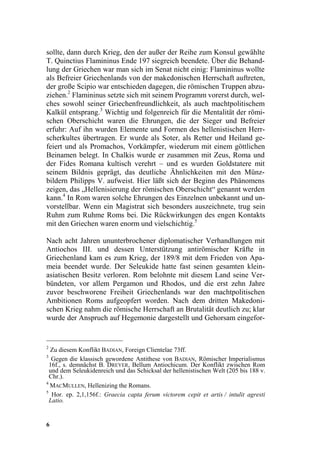 sollte, dann durch Krieg, den der außer der Reihe zum Konsul gewählte
T. Quinctius Flamininus Ende 197 siegreich beendete. Über die Behand-
lung der Griechen war man sich im Senat nicht einig: Flamininus wollte
als Befreier Griechenlands von der makedonischen Herrschaft auftreten,
der große Scipio war entschieden dagegen, die römischen Truppen abzu-
ziehen.2 Flamininus setzte sich mit seinem Programm vorerst durch, wel-
ches sowohl seiner Griechenfreundlichkeit, als auch machtpolitischem
Kalkül entsprang.3 Wichtig und folgenreich für die Mentalität der römi-
schen Oberschicht waren die Ehrungen, die der Sieger und Befreier
erfuhr: Auf ihn wurden Elemente und Formen des hellenistischen Herr-
scherkultes übertragen. Er wurde als Soter, als Retter und Heiland ge-
feiert und als Promachos, Vorkämpfer, wiederum mit einem göttlichen
Beinamen belegt. In Chalkis wurde er zusammen mit Zeus, Roma und
der Fides Romana kultisch verehrt – und es wurden Goldstatere mit
seinem Bildnis geprägt, das deutliche Ähnlichkeiten mit den Münz-
bildern Philipps V. aufweist. Hier läßt sich der Beginn des Phänomens
zeigen, das „Hellenisierung der römischen Oberschicht“ genannt werden
kann.4 In Rom waren solche Ehrungen des Einzelnen unbekannt und un-
vorstellbar. Wenn ein Magistrat sich besonders auszeichnete, trug sein
Ruhm zum Ruhme Roms bei. Die Rückwirkungen des engen Kontakts
mit den Griechen waren enorm und vielschichtig.5

Nach acht Jahren ununterbrochener diplomatischer Verhandlungen mit
Antiochos III. und dessen Unterstützung antirömischer Kräfte in
Griechenland kam es zum Krieg, der 189/8 mit dem Frieden von Apa-
meia beendet wurde. Der Seleukide hatte fast seinen gesamten klein-
asiatischen Besitz verloren. Rom belohnte mit diesem Land seine Ver-
bündeten, vor allem Pergamon und Rhodos, und die erst zehn Jahre
zuvor beschworene Freiheit Griechenlands war den machtpolitischen
Ambitionen Roms aufgeopfert worden. Nach dem dritten Makedoni-
schen Krieg nahm die römische Herrschaft an Brutalität deutlich zu; klar
wurde der Anspruch auf Hegemonie dargestellt und Gehorsam eingefor-


2
  Zu diesem Konflikt BADIAN, Foreign Clientelae 73ff.
3
   Gegen die klassisch gewordene Antithese von BADIAN, Römischer Imperialismus
  16f., s. demnächst B. DREYER, Bellum Antiochicum. Der Konflikt zwischen Rom
  und dem Seleukidenreich und das Schicksal der hellenistischen Welt (205 bis 188 v.
  Chr.).
4
  MACMULLEN, Hellenizing the Romans.
5
   Hor. ep. 2,1,156f.: Graecia capta ferum victorem cepit et artis / intulit agresti
  Latio.


6
 