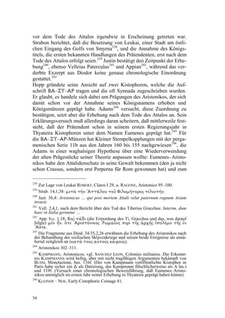 vor dem Tode des Attalos irgendwie in Erscheinung getreten war.
Strabon berichtet, daß die Besetzung von Leukai, einer Stadt am östli-
chen Eingang des Golfs von Smyrna238, und die Annahme des Königs-
titels, die ersten bekannten Handlungen des Prätendenten, erst nach dem
Tode des Attalos erfolgt seien.239 Justin bestätigt den Zeitpunkt der Erhe-
bung240, ebenso Velleius Paterculus241 und Appian242, während das ver-
derbte Exzerpt aus Diodor keine genaue chronologische Einordnung
gestattet.243
Hopp gründete seine Ansicht auf zwei Kistophoren, welche die Auf-
schrift      – –
        ΡΑ ΥΣ ΑΒ      tragen und die oft Synnada zugeschrieben wurden.
Er glaubt, es handele sich dabei um Prägungen des Aristonikos, der sich
damit schon vor der Annahme seines Königsnamens erhoben und
Königsmünzen geprägt habe. Adams 244 versucht, diese Zuordnung zu
bestätigen, setzt aber die Erhebung nach dem Tode des Attalos an. Sein
Erklärungsversuch muß allerdings daran scheitern, daß mittlerweile fest-
steht, daß der Prätendent schon in seinem ersten Regierungsjahr in
Thyateira Kistophoren unter dem Namen Eumenes geprägt hat.245 Für
die      – – -Münzen hat Kleiner Stempelkopplungen mit der perga-
      ΡΑ ΥΣ ΑΒ
menischen Serie 11b aus den Jahren 160 bis 155 nachgewiesen 246, die
Adams in einer waghalsigen Hypothese über eine Wiederverwendung
der alten Prägestöcke seiner Theorie anpassen wollte: Eumenes–Aristo-
nikos habe den Attalidenschatz in seine Gewalt bekommen (den ja nicht
schon Crassus, sondern erst Perperna für Rom gewonnen hat) und zum

238
    Zur Lage von Leukai ROBERT, Claros I 29, u. RAGONE, Aristonico 95–100.
239
    Strab. 14,1,38:
                 O›UVFMFU KPSPU›NPMJ' ÀPU VPMƒUU" OžU †UFN             .
240
    Iust. 36,4: Aristonicus … qui post mortem Attali velut paternum regnum Asiam
 invasit.
241
    Vell. 2,4,1, nach dem Bericht über den Tod des Tiberius Gracchus: Interim, dum
 haec in Italia geruntur …
242
    App. b.c. 1,18:           (die Ermordung des Ti. Gracchus und das, was darauf
                                                       FEƒU hB,
 folgte)Oy K¡U JFNzMPQy K¡DS‚ K¡U hSFQ KJPeBNX3A KPLJO²UTJS" FU³ O£ O}N
 BeT"
243
    Die Fragmente aus Diod. 34/35,2,26 erwähnen die Erhebung des Aristonikos nach
 der Behandlung der sizilischen Sklavenkriege und setzen beide Ereignisse als annä-
 hernd zeitgleich an (
                    KºPSJBL K½PU¹B K½PU †UBL      ).
244
    Aristonikos 302–311.
245
    KAMPMANN, Aristonicos; vgl. SANCHEZ LEON, Colonies militaires. Die Erkennt-
 nis KAMPMANNs wird heftig, aber mit nicht tragfähigen Argumenten bekämpft von
 BUSSI, Monetazione, bes. 116f. (Der von Kampmann veröffentlichte Kistophor in
 Paris habe sicher ein als Datierung, das Kampmann fälschlicherweise als A las.)
                      %
 und 119f. (Versuch einer chronologischen Beweisführung, daß Eumenes–Aristo-
 nikos unmöglich im ersten Jahr seiner Erhebung in Thyateira geprägt haben könne).
246
    KLEINER – NOE, Early Cistophoric Coinage 81.


54
 