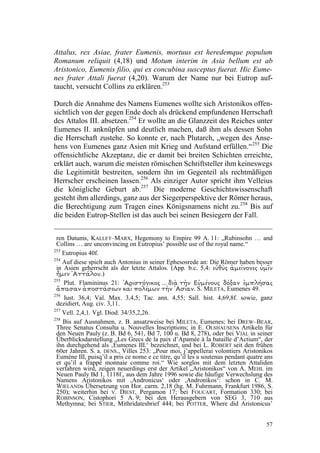 Attalus, rex Asiae, frater Eumenis, mortuus est heredemque populum
Romanum reliquit (4,18) und Motum interim in Asia bellum est ab
Aristonico, Eumenis filio, qui ex concubina susceptus fuerat. Hic Eume-
nes frater Attali fuerat (4,20). Warum der Name nur bei Eutrop auf-
taucht, versucht Collins zu erklären.253

Durch die Annahme des Namens Eumenes wollte sich Aristonikos offen-
sichtlich von der gegen Ende doch als drückend empfundenen Herrschaft
des Attalos III. absetzen.254 Er wollte an die Glanzzeit des Reiches unter
Eumenes II. anknüpfen und deutlich machen, daß ihm als dessen Sohn
die Herrschaft zustehe. So konnte er, nach Plutarch, „wegen des Anse-
hens von Eumenes ganz Asien mit Krieg und Aufstand erfüllen.“ 255 Die
offensichtliche Akzeptanz, die er damit bei breiten Schichten erreichte,
erklärt auch, warum die meisten römischen Schriftsteller ihm keineswegs
die Legitimität bestreiten, sondern ihn im Gegenteil als rechtmäßigen
Herrscher erscheinen lassen.256 Als einziger Autor spricht ihm Velleius
die königliche Geburt ab.257 Die moderne Geschichtswissenschaft
gesteht ihm allerdings, ganz aus der Siegerperspektive der Römer heraus,
die Berechtigung zum Tragen eines Königsnamens nicht zu. 258 Bis auf
die beiden Eutrop-Stellen ist das auch bei seinen Besiegern der Fall.


 ren Datums, KALLET–MARX, Hegemony to Empire 99 A. 11: „Rubinsohn … and
 Collins … are unconvincing on Eutropius’ possible use of the royal name.“
253
    Eutropius 40f.
254
    Auf diese spielt auch Antonius in seiner Ephesosrede an: Die Römer haben besser
 in Asien geherrscht als der letzte Attalos. (App. b.c. 5,4:   OkN¸ KFOPOeFN‚ K½R¹F
VPMƒUU OFN£       .)
255
    Plut. Flamininus 21:
KBT›MQNy OBY²E KVPOzN¹ OžU †JE  KPLJO²UTJS
                                                          . S. MILETA, Eumenes 49.
                       OBeT OžU OXNzMPQ hBL OXFTƒUTPQ‚ OBTBQ„
256
    Iust. 36,4; Val. Max. 3,4,5; Tac. ann. 4,55; Sall. hist. 4,69,8f. sowie, ganz
 dezidiert, Aug. civ. 3,11.
257
    Vell. 2,4,1. Vgl. Diod. 34/35,2,26.
258
    Bis auf Ausnahmen, z. B. ansatzweise bei MILETA, Eumenes; bei DREW–BEAR,
 Three Senatus Consulta u. Nouvelles Inscriptions; in E. OLSHAUSENs Artikeln für
 den Neuen Pauly (z. B. Bd 6, 541, Bd 7, 100 u. Bd 8, 278), oder bei VIAL in seiner
 Überblicksdarstellung „Les Grecs de la paix d’Apamée à la bataille d’Actium“, der
 ihn durchgehend als ‚Eumenes III.‘ bezeichnet, und bei L. ROBERT seit den frühen
 60er Jahren. S. a. DENS., Villes 253: „Pour moi, j’appellerai volontiers Aristonikos
 Eumène III, puisq’il a pris ce nome e ce titre, qu’il les a soutenus pendant quatre ans
 et qu’il a frappé monnaie comme roi.“ Wie sorglos mit dem letzten Attaliden
 verfahren wird, zeigen neuerdings erst der Artikel „Aristonikos“ von A. MEHL im
 Neuen Pauly Bd 1, 1118f., aus dem Jahre 1996 sowie die häufige Verwechslung des
 Namens Aristonikos mit ‚Andronicus‘ oder ,Andronikos‘: schon in C. M.
 WIELANDs Übersetzung von Hor. carm. 2,18 (hg. M. Fuhrmann, Frankfurt 1986, S.
 250); weiterhin bei V. DIEST, Pergamon 17; bei FOUCART, Formation 330; bei
 ROBINSON, Cistophori 5 A. 9; bei den Herausgebern von SEG 3, 710 aus
 Methymna; bei STIER, Mithridatesbrief 444; bei POTTER, Where did Aristonicus’


                                                                                     57
 