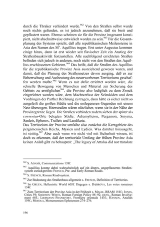 durch die Thraker verhindert wurde.962 Von den Straßen selbst wurde
noch nichts gefunden, es ist jedoch anzunehmen, daß sie breit und
gepflastert waren. Ebenso scheinen sie für die Provinz insgesamt konzi-
piert, nicht abschnittweise entwickelt worden zu sein.963 Für die Gesamt-
planung des Systems spricht, daß alle republikanischen Meilensteine in
Asia den Namen des M’. Aquillius tragen. Erst unter Augustus kommen
einige hinzu, dann ist erst wieder seit flavischer Zeit ein Anstieg der
Straßenbauaktivität festzustellen. Alle nachfolgend errichteten Straßen
befinden sich jedoch in anderen, noch nicht von den Straßen des Aquil-
lius erschlossenen Gebieten.964 Das heißt, daß die Straßen des Aquillius
für die republikanische Provinz Asia ausreichend gewesen waren, und
damit, daß die Planung des Straßennetzes davon ausging, daß es zur
Beherrschung und Ausbeutung des neuerworbenen Territoriums geschaf-
fen werden mußte.965 Wenn es nur dafür errichtet worden wäre, die
schnelle Bewegung von Menschen und Material zur Sicherung des
Gebiets zu ermöglichen966, die Provinz also lediglich zu dem Zweck
eingerichtet worden wäre, dem Machtverlust der Seleukiden und dem
Vordringen der Parther Rechnung zu tragen, dann hätte es sicher nicht so
ausgefeilt die großen Städte und die entlegeneren Gegenden mit einem
Netz überzogen. Heerstraßen wären nützlicher, wenn sie in der Nähe der
Provinzgrenze liegen. Die Straßen verbinden zudem sieben der später als
conventus-Orte belegten Städte: Adramytteion, Pergamon, Smyrna,
Sardeis, Ephesos, Tralleis und Laodikeia.
Das Territorium der Provinz umfaßte also zunächst die Kerngebiete des
pergamenischen Reichs, Mysien und Lydien. Was darüber hinausgeht,
ist strittig.967 Aber auch wenn wir nicht viel mit Sicherheit wissen, ist
doch zu erkennen, daß der territoriale Umfang der frühen Provinz Asia
keinen Anlaß gibt zu behaupten: „The legacy of Attalus did not translate




962
    S. ADAMS, Communications 138f.
963
    Aquillius konnte dabei wahrscheinlich auf ein älteres, ungepflastertes Straßen-
 system zurückgreifen: FRENCH, Pre- and Early-Roman Roads.
964
    S. FRENCH, Roman Road-system.
965
    Zur Bedeutung des Straßenbaus allgemein s. FRENCH, Definition of Territories.
966
    So GRUEN, Hellenistic World 605f. Dagegen s. D BROVA, Les voies romaines
                                                     h
 134f.
967
    Zum Territorium der Provinz Asia in der Frühzeit s. MAGIE, RRAM 154f.; JONES,
 Cities 59; SHERWIN–WHITE, Roman Foreign Policy 88–92; DENS., Roman Involve-
 ment 68f.; LIEBMANN–FRANKFORT, Frontière orientale 143f.; HANSEN, Attalids
 159f.; MEROLA, Monumentum Ephesenum 274–276.


196
 
