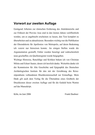 Vorwort zur zweiten Auflage
Genügend Arbeiten zur römischen Eroberung des Attalidenreichs und
zur Frühzeit der Provinz Asia sind in den letzten Jahren veröffentlicht
worden, um es angebracht erscheinen zu lassen, den Text komplett zu
überarbeiten und zu aktualisieren. Besonders wichtig war die Publikation
der Ehrendekrete für Apollonios von Metropolis, auf deren Bedeutung
ich vorerst nur hinweisen konnte. An einigen Stellen wurde die
Argumentation gestrafft, Fehler wurden beseitigt und wahrscheinlich
neue geschaffen; ein Quellenregister wurde beigegeben.
Wichtige Hinweise, Ratschläge und Kritiken bekam ich von Christian
Mileta und Eckart Sauter, denen ich herzlich danke. Weiterhin danke ich
der Kommission für Alte Geschichte und Epigraphik des Deutschen
Archäologischen Instituts für den mit der Gewährung des Reise-
stipendiums verbundenen Druckkostenzuschuß zur Erstauflage. Mein
Dank gilt auch dem Verlag für die Übernahme eines Großteils der
Druckkosten dieser zweiten Auflage und für die Geduld beim Warten
auf das Manuskript.


Köln, im Juni 2006                                       Frank Daubner
 