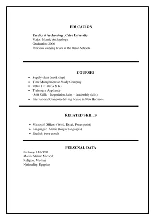 EDUCATION
Faculty of Archaeology, Cairo University
Major: Islamic Archaeology
Graduation: 2006
Previous studying levels at the Oman Schools
COURSES
 Supply chain (work shop)
 Time Management at Alsafy Company
 Retail (++) in (G & K)
 Training at Appliance
(Soft Skills – Negotiation Sales – Leadership skills)
 International Computer driving license in New Horizons
RELATED SKILLS
 Microsoft Office: (Word, Excel, Power point)
 Languages: Arabic (tongue languages)
 English (very good)
PERSONAL DATA
Birthday: 14/6/1981
Marital Status: Married
Religion: Muslim
Nationality: Egyptian
 