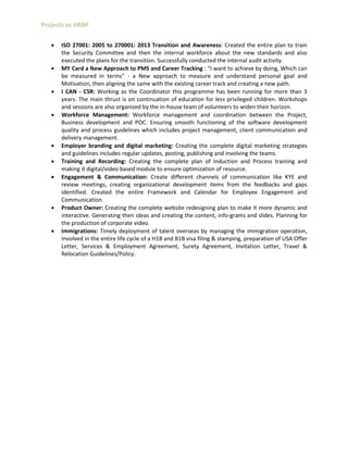 Projects as HRBP
 ISO 27001: 2005 to 270001: 2013 Transition and Awareness: Created the entire plan to train
the Security Committee and then the internal workforce about the new standards and also
executed the plans for the transition. Successfully conducted the internal audit activity.
 MY Card a New Approach to PMS and Career Tracking : “I want to achieve by doing, Which can
be measured in terms” - a New approach to measure and understand personal goal and
Motivation, then aligning the same with the existing career track and creating a new path.
 I CAN - CSR: Working as the Coordinator this programme has been running for more than 3
years. The main thrust is on continuation of education for less privileged children. Workshops
and sessions are also organized by the in-house team of volunteers to widen their horizon.
 Workforce Management: Workforce management and coordination between the Project,
Business development and POC. Ensuring smooth functioning of the software development
quality and process guidelines which includes project management, client communication and
delivery management.
 Employer branding and digital marketing: Creating the complete digital marketing strategies
and guidelines includes regular updates, posting, publishing and involving the teams.
 Training and Recording: Creating the complete plan of Induction and Process training and
making it digital/video based module to ensure optimization of resource.
 Engagement & Communication: Create different channels of communication like KYE and
review meetings, creating organizational development items from the feedbacks and gaps
identified. Created the entire Framework and Calendar for Employee Engagement and
Communication.
 Product Owner: Creating the complete website redesigning plan to make it more dynamic and
interactive. Generating then ideas and creating the content, info-grams and slides. Planning for
the production of corporate video.
 Immigrations: Timely deployment of talent overseas by managing the immigration operation,
Involved in the entire life cycle of a H1B and B1B visa filing & stamping, preparation of USA Offer
Letter, Services & Employment Agreement, Surety Agreement, Invitation Letter, Travel &
Relocation Guidelines/Policy.
 