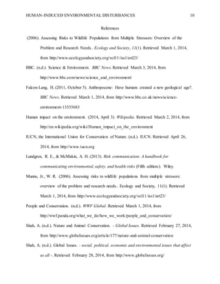 HUMAN-INDUCED ENVIRONMENTAL DISTURBANCES 10
References
(2006). Assessing Risks to Wildlife Populations from Multiple Stressors: Overview of the
Problem and Research Needs.. Ecology and Society, 11(1). Retrieved March 1, 2014,
from http://www.ecologyandsociety.org/vol11/iss1/art23/
BBC. (n.d.). Science & Environment. BBC News. Retrieved March 3, 2014, from
http://www.bbc.com/news/science_and_environment/
Falcon-Lang, H. (2011, October 5). Anthropocene: Have humans created a new geological age?.
BBC News. Retrieved March 1, 2014, from http://www.bbc.co.uk/news/science-
environment-13335683
Human impact on the environment. (2014, April 3). Wikipedia. Retrieved March 2, 2014, from
http://en.wikipedia.org/wiki/Human_impact_on_the_environment
IUCN, the International Union for Conservation of Nature. (n.d.). IUCN. Retrieved April 26,
2014, from http://www.iucn.org
Lundgren, R. E., & McMakin, A. H. (2013). Risk communication: A handbook for
communicating environmental, safety, and health risks (Fifth edition.). Wiley.
Munns, Jr., W. R. (2006). Assessing risks to wildlife populations from multiple stressors:
overview of the problem and research needs.. Ecology and Society, 11(1). Retrieved
March 1, 2014, from http://www.ecologyandsociety.org/vol11/iss1/art23/
People and Conservation. (n.d.). WWF Global. Retrieved March 1, 2014, from
http://wwf.panda.org/what_we_do/how_we_work/people_and_conservation/
Shah, A. (n.d.). Nature and Animal Conservation. - Global Issues. Retrieved February 27, 2014,
from http://www.globalissues.org/article/177/nature-and-animal-conservation
Shah, A. (n.d.). Global Issues. : social, political, economic and environmental issues that affect
us all -. Retrieved February 28, 2014, from http://www.globalissues.org/
 