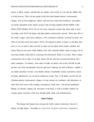 HUMAN-INDUCED ENVIRONMENTAL DISTURBANCES 4
species, it affects another, and then that one another, and so forth. It is not only the wildlife that
is at risk however. There are also people at risk from these human-induced environmental
changes, who are from indigenous cultures and rural areas where their livelihoods and cultures
are heavily dependent on the natural resources that are being depleted (World Wildlife Fund
Global [WWF Global], 2014). We are a lot more connected to nature than many make it seem.
According to the IUCN, the largest and oldest global environmental network, “More than 40% of
the world’s oxygen comes from rainforests, 50% of chemical medicines are based on nature, and
100% of our food comes from nature” (2014). We depend on nature to sustain us, and these facts
prove so. So, we need to make sure that we make sure the planet itself remains sustained and
strong. Many are not aware of this building crisis with somewhat limited media coverage, but we
need more people to take heed in conserving the environment before it is too late. There is major
environmental risk in many of our daily actions that has only been assessed and shared with a
small community. For instance, some major oil spills are shared, such as the 2010 BP oil spill,
but then a lot of the bad aftermath from the spill that is affecting the Gulf of Mexico’s wildlife is
not widely presented. Overall, a very limited amount of detrimental natural occurrences caused
by human globalization are covered by mainstream media. Thus, I will further research the risk
of human-induced environmental changes so I may present my community with information to
make them more aware of the resulting consequences of this issue. I will present preliminary
findings on currently ongoing risk assessment on the topic, as well as possible solutions for
creating greater awareness of the issue through public media and communications.
Initial Findings
The damage that humans have put upon the Earth’s natural environment thus far is
already of a high degree. “According to a report from the global conservation organization,
 