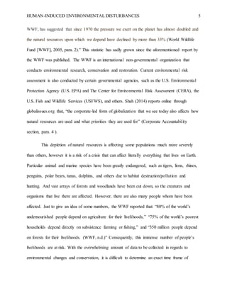 HUMAN-INDUCED ENVIRONMENTAL DISTURBANCES 5
WWF, has suggested that since 1970 the pressure we exert on the planet has almost doubled and
the natural resources upon which we depend have declined by more than 33% (World Wildlife
Fund [WWF], 2005, para. 2).” This statistic has sadly grown since the aforementioned report by
the WWF was published. The WWF is an international non-governmental organization that
conducts environmental research, conservation and restoration. Current environmental risk
assessment is also conducted by certain governmental agencies, such as the U.S. Environmental
Protection Agency (U.S. EPA) and The Center for Environmental Risk Assessment (CERA), the
U.S. Fish and Wildlife Services (USFWS), and others. Shah (2014) reports online through
globalissues.org that, “the corporate-led form of globalization that we see today also affects how
natural resources are used and what priorities they are used for” (Corporate Accountability
section, para. 4 ).
This depletion of natural resources is affecting some populations much more severely
than others, however it is a risk of a crisis that can affect literally everything that lives on Earth.
Particular animal and marine species have been greatly endangered, such as tigers, lions, rhinos,
penguins, polar bears, tunas, dolphins, and others due to habitat destruction/pollution and
hunting. And vast arrays of forests and woodlands have been cut down, so the creatures and
organisms that live there are affected. However, there are also many people whom have been
affected. Just to give an idea of some numbers, the WWF reported that: “80% of the world’s
undernourished people depend on agriculture for their livelihoods,” “75% of the world’s poorest
households depend directly on subsistence farming or fishing,” and “350 million people depend
on forests for their livelihoods. (WWF, n.d.)” Consequently, this immense number of people’s
livelihoods are at risk. With the overwhelming amount of data to be collected in regards to
environmental changes and conservation, it is difficult to determine an exact time frame of
 