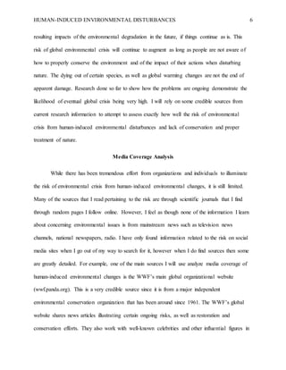 HUMAN-INDUCED ENVIRONMENTAL DISTURBANCES 6
resulting impacts of the environmental degradation in the future, if things continue as is. This
risk of global environmental crisis will continue to augment as long as people are not aware of
how to properly conserve the environment and of the impact of their actions when disturbing
nature. The dying out of certain species, as well as global warming changes are not the end of
apparent damage. Research done so far to show how the problems are ongoing demonstrate the
likelihood of eventual global crisis being very high. I will rely on some credible sources from
current research information to attempt to assess exactly how well the risk of environmental
crisis from human-induced environmental disturbances and lack of conservation and proper
treatment of nature.
Media Coverage Analysis
While there has been tremendous effort from organizations and individuals to illuminate
the risk of environmental crisis from human-induced environmental changes, it is still limited.
Many of the sources that I read pertaining to the risk are through scientific journals that I find
through random pages I follow online. However, I feel as though none of the information I learn
about concerning environmental issues is from mainstream news such as television news
channels, national newspapers, radio. I have only found information related to the risk on social
media sites when I go out of my way to search for it, however when I do find sources then some
are greatly detailed. For example, one of the main sources I will use analyze media coverage of
human-induced environmental changes is the WWF’s main global organizational website
(wwf.panda.org). This is a very credible source since it is from a major independent
environmental conservation organization that has been around since 1961. The WWF’s global
website shares news articles illustrating certain ongoing risks, as well as restoration and
conservation efforts. They also work with well-known celebrities and other influential figures in
 