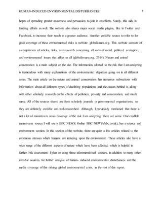 HUMAN-INDUCED ENVIRONMENTAL DISTURBANCES 7
hopes of spreading greater awareness and persuasion to join in on efforts. Surely, this aids in
funding efforts as well. The website also shares major social media plugins, like to Twitter and
Facebook, to increase their reach to a greater audience. Another credible source to refer to for
good coverage of these environmental risks is website: globalissues.org. This website consists of
a compilation of articles, links, and research concerning all sorts of social, political, ecological,
and environmental issues that affect us all (globalissues.org, 2014). Nature and animal
conservation is a main subject on the site. The information allotted to the risk that I am analyzing
is tremendous with many explanations of the environmental depletion going on in all different
areas. The main article on the nature and animal conservation has numerous subsections with
information about all different types of declining populations and the causes behind it, along
with other scholarly research on the effects of pollution, poverty and conservation, and much
more. All of the sources shared are from scholarly journals or governmental organizations, so
they are definitely credible and well-researched. Although, I previously mentioned that there is
not a lot of mainstream news coverage of the risk I am analyzing, there are some. One credible
mainstream source I will use is BBC NEWS. Online BBC NEWS (bbc.co.uk), has a science and
environment section. In this section of the website, there are quite a few articles related to the
enormous stresses which humans are inducing upon the environment. These articles also have a
wide range of the different aspects of nature which have been affected, which is helpful in
further risk assessment. I plan on using these aforementioned sources, in addition to many other
credible sources, for further analysis of human- induced environmental disturbances and the
media coverage of this risking global environmental crisis, in the rest of this report.
 