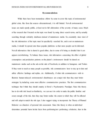 HUMAN-INDUCED ENVIRONMENTAL DISTURBANCES 8
Recommendations
While there have been tremendous efforts by some to cover this topic of environmental
global crisis, like from the sources aforementioned, it is still limited. Not all environmental
issues are made openly public, at least not in full elaboration of the severity of many cases. Much
of the research that I located on the topic was found by using direct search terms, and by actually
searching through scholarly databases instead of mainstream media. So, essentially since most of
the risk information of the topic must be specifically searched for, and is not on mainstream
media, it should be spread onto these popular platforms so that more people can be informed.
Not all information that is shared is good either, due to some of it being so detailed that it can
appear overwhelming. To balance these issues, risk information concerning the effect of global
consumption and production patterns on the planet’s environment should be shared on
mainstream media such as the ads on the side of Facebook, in addition to Instagram, and Twitter.
If they want to reach as many people as possible, risk communicators have to stay up to date and
utilize effective hashtags and replies, etc. Additionally, if other risk communicators wish to
illustrate human-induced environmental disturbances are a major risk then they must better
strategize by including some more effective communication practices. The first communication
technique that I think they should employ is Slovic’s Psychometric Paradigm. Since this theory
has to do with risk based on familiarity, we can use it in order to make the public familiar and
aware enough of the risk, then they may better realize the extent to which they will be affected
and will adapt to match the risk type. I also suggest trying to incorporate the Theory of Planned
Behavior as a function of personal risk assessment. Since this theory is when an individual
determines potential harm he/she faces from performing/not performing a behavior, then in this
 