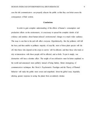 HUMAN-INDUCED ENVIRONMENTAL DISTURBANCES 9
case the risk communicators can properly educate the public so that they can better assess the
consequences of their actions.
Conclusions
In order to gain complete understanding of the effects of human’s consumption and
production efforts on the environment, it is necessary to spread the complete details of all
evidence and statistics about human-induced environmental changes to a much wider audience.
This issue is one that in the end will affect everyone. Hypothetically, first the pollution will kill
the bees, and then unable to pollinate majority of crop life, most of those plant species will die
off, then those who depend on the crops to survive will be affected, and then those who trade or
rely on interactions with those people will be affected, and so forth. To put it simply, our
destruction will have a domino effect. The weight of our civilization must be better explained to
the world and announced more publicly instead of being hidden. Better strategizing of
communication techniques like Slovic’s Psychometric Paradigm and the Theory of Planned
Behavior will make the public more aware and empathetic about the global issue, hopefully
eliciting greater response in saving the planet from an untimely demise.
 