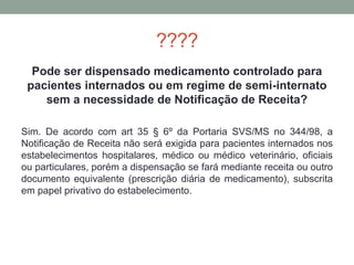 ????
Pode ser dispensado medicamento controlado para
pacientes internados ou em regime de semi-internato
sem a necessidade de Notificação de Receita?
Sim. De acordo com art 35 § 6º da Portaria SVS/MS no 344/98, a
Notificação de Receita não será exigida para pacientes internados nos
estabelecimentos hospitalares, médico ou médico veterinário, oficiais
ou particulares, porém a dispensação se fará mediante receita ou outro
documento equivalente (prescrição diária de medicamento), subscrita
em papel privativo do estabelecimento.
 