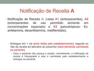 Notificação de Receita A
• Notificação de Receita A: Listas A1 (entorpecentes), A2
(entorpecentes de uso permitido somente em
concentrações especiais) e A3 (psicotrópicos- Ex:
anfetamina, dexanfetamina, metilfenidato).
• Entregue em 1 via (será retida pelo estabelecimento), seguida ou
não da receita do talonário do prescritor (será devolvida carimbada
ao paciente).
• Caso o paciente não possua a receita, normalmente, a notificação de
receita é fotocopiada e esta é carimbada pelo estabelecimento e
entregue ao paciente.
 