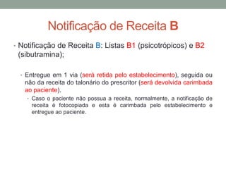 • Notificação de Receita B: Listas B1 (psicotrópicos) e B2
(sibutramina);
• Entregue em 1 via (será retida pelo estabelecimento), seguida ou
não da receita do talonário do prescritor (será devolvida carimbada
ao paciente).
• Caso o paciente não possua a receita, normalmente, a notificação de
receita é fotocopiada e esta é carimbada pelo estabelecimento e
entregue ao paciente.
Notificação de Receita B
 