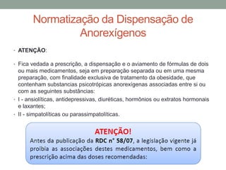 Normatização da Dispensação de
Anorexígenos
• ATENÇÃO:
• Fica vedada a prescrição, a dispensação e o aviamento de fórmulas de dois
ou mais medicamentos, seja em preparação separada ou em uma mesma
preparação, com finalidade exclusiva de tratamento da obesidade, que
contenham substancias psicotrópicas anorexígenas associadas entre si ou
com as seguintes substâncias:
• I - ansiolíticas, antidepressivas, diuréticas, hormônios ou extratos hormonais
e laxantes;
• II - simpatolíticas ou parassimpatolíticas.
 