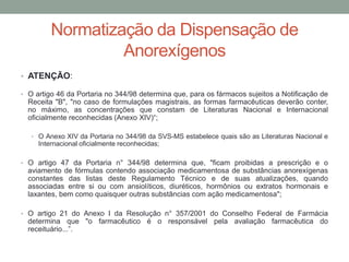 Normatização da Dispensação de
Anorexígenos
• ATENÇÃO:
• O artigo 46 da Portaria no 344/98 determina que, para os fármacos sujeitos a Notificação de
Receita "B", "no caso de formulações magistrais, as formas farmacêuticas deverão conter,
no máximo, as concentrações que constam de Literaturas Nacional e Internacional
oficialmente reconhecidas (Anexo XIV)“;
• O Anexo XIV da Portaria no 344/98 da SVS-MS estabelece quais são as Literaturas Nacional e
Internacional oficialmente reconhecidas;
• O artigo 47 da Portaria n° 344/98 determina que, "ficam proibidas a prescrição e o
aviamento de fórmulas contendo associação medicamentosa de substâncias anorexígenas
constantes das listas deste Regulamento Técnico e de suas atualizações, quando
associadas entre si ou com ansiolíticos, diuréticos, hormônios ou extratos hormonais e
laxantes, bem como quaisquer outras substâncias com ação medicamentosa";
• O artigo 21 do Anexo I da Resolução n° 357/2001 do Conselho Federal de Farmácia
determina que "o farmacêutico é o responsável pela avaliação farmacêutica do
receituário...”.
 