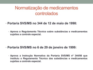 Normatização de medicamentos
controlados
• Portaria SVS/MS no 344 de 12 de maio de 1998:
• Aprova o Regulamento Técnico sobre substâncias e medicamentos
sujeitos a controle especial.
• Portaria SVS/MS no 6 de 29 de janeiro de 1999:
• Aprova a Instrução Normativa da Portaria SVS/MS nº 344/98 que
instituiu o Regulamento Técnico das substâncias e medicamentos
sujeitos a controle especial.
 