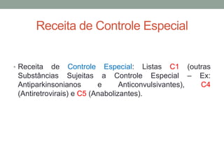 Receita de Controle Especial
• Receita de Controle Especial: Listas C1 (outras
Substâncias Sujeitas a Controle Especial – Ex:
Antiparkinsonianos e Anticonvulsivantes), C4
(Antiretrovirais) e C5 (Anabolizantes).
 