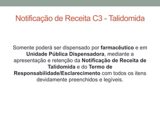 Notificação de Receita C3 - Talidomida
Somente poderá ser dispensado por farmacêutico e em
Unidade Pública Dispensadora, mediante a
apresentação e retenção da Notificação de Receita de
Talidomida e do Termo de
Responsabilidade/Esclarecimento com todos os itens
devidamente preenchidos e legíveis.
 