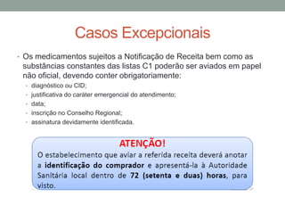 Casos Excepcionais
• Os medicamentos sujeitos a Notificação de Receita bem como as
substâncias constantes das listas C1 poderão ser aviados em papel
não oficial, devendo conter obrigatoriamente:
• diagnóstico ou CID;
• justificativa do caráter emergencial do atendimento;
• data;
• inscrição no Conselho Regional;
• assinatura devidamente identificada.
 